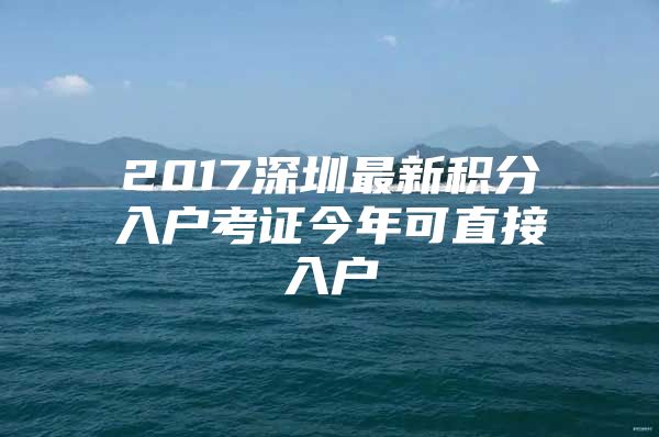 2017深圳最新积分入户考证今年可直接入户