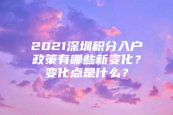 2021深圳积分入户政策有哪些新变化？变化点是什么？