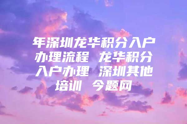 年深圳龙华积分入户办理流程 龙华积分入户办理 深圳其他培训 今题网