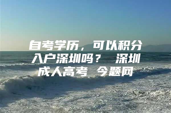 自考学历，可以积分入户深圳吗？ 深圳成人高考 今题网