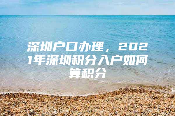 深圳户口办理，2021年深圳积分入户如何算积分