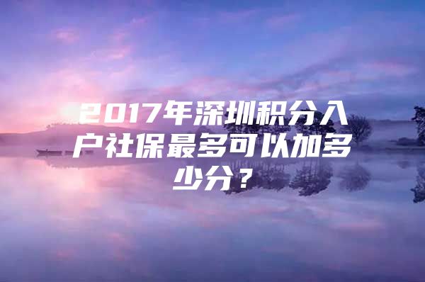 2017年深圳积分入户社保最多可以加多少分？