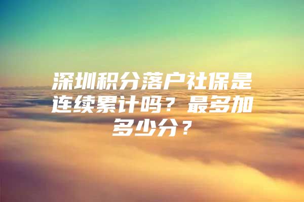 深圳积分落户社保是连续累计吗？最多加多少分？