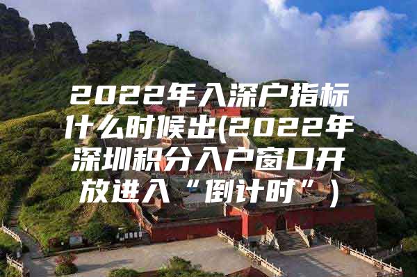 2022年入深户指标什么时候出(2022年深圳积分入户窗口开放进入“倒计时”)