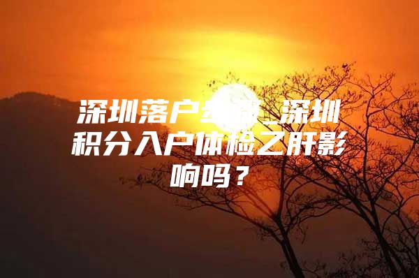 深圳落户步骤_深圳积分入户体检乙肝影响吗？