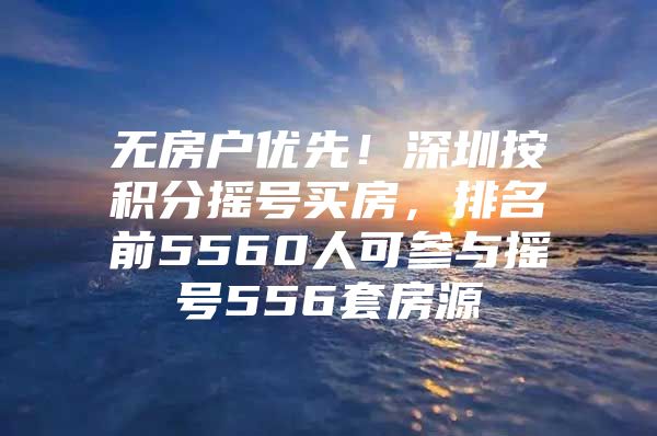 无房户优先！深圳按积分摇号买房，排名前5560人可参与摇号556套房源