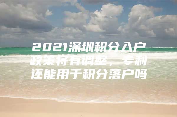 2021深圳积分入户政策将有调整，专利还能用于积分落户吗