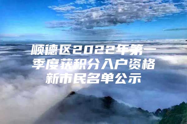 顺德区2022年第一季度获积分入户资格新市民名单公示