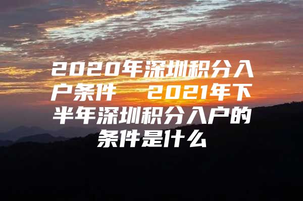 2020年深圳积分入户条件  2021年下半年深圳积分入户的条件是什么