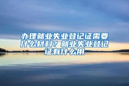 办理就业失业登记证需要什么材料？就业失业登记证有什么用