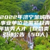 2022年济宁邹城市事业单位急需紧缺青年优秀人才（综合类）引进公告（50人）