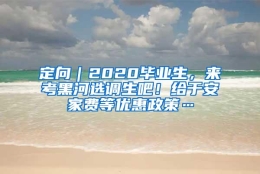 定向｜2020毕业生，来考黑河选调生吧！给于安家费等优惠政策…