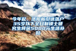 今年起，洛阳新引进落户35岁以下全日制硕士研究生将获5000元生活补贴