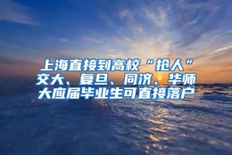 上海直接到高校“抢人”交大、复旦、同济、华师大应届毕业生可直接落户