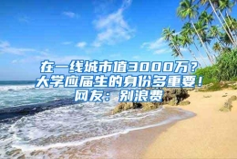 在一线城市值3000万？大学应届生的身份多重要！网友：别浪费