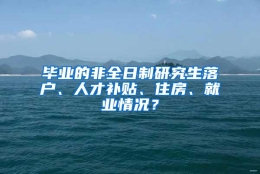 毕业的非全日制研究生落户、人才补贴、住房、就业情况？