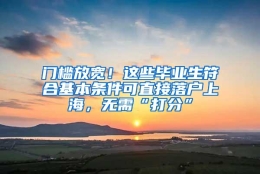 门槛放宽！这些毕业生符合基本条件可直接落户上海，无需“打分”