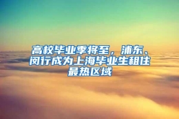 高校毕业季将至，浦东、闵行成为上海毕业生租住最热区域