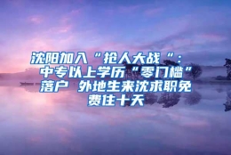 沈阳加入“抢人大战“： 中专以上学历“零门槛”落户 外地生来沈求职免费住十天