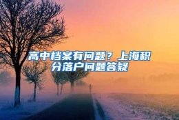 高中档案有问题？上海积分落户问题答疑