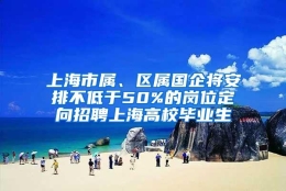 上海市属、区属国企将安排不低于50%的岗位定向招聘上海高校毕业生