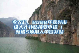 今天起，2022年嘉兴市级人才补贴接受申报 ! 新增5项用人单位补贴