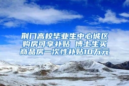 荆门高校毕业生中心城区购房可享补贴 博士生买商品房一次性补贴10万元