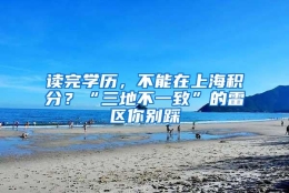 读完学历，不能在上海积分？“三地不一致”的雷区你别踩