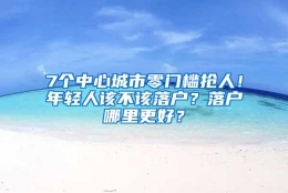 7个中心城市零门槛抢人！年轻人该不该落户？落户哪里更好？