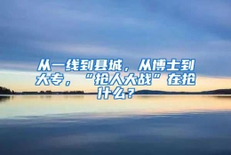 从一线到县城，从博士到大专，“抢人大战”在抢什么？