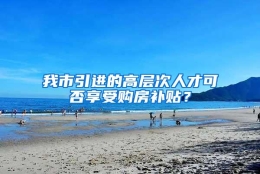 我市引进的高层次人才可否享受购房补贴？