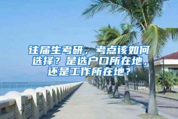 往届生考研，考点该如何选择？是选户口所在地，还是工作所在地？