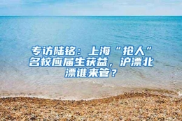 专访陆铭：上海“抢人”名校应届生获益，沪漂北漂谁来管？